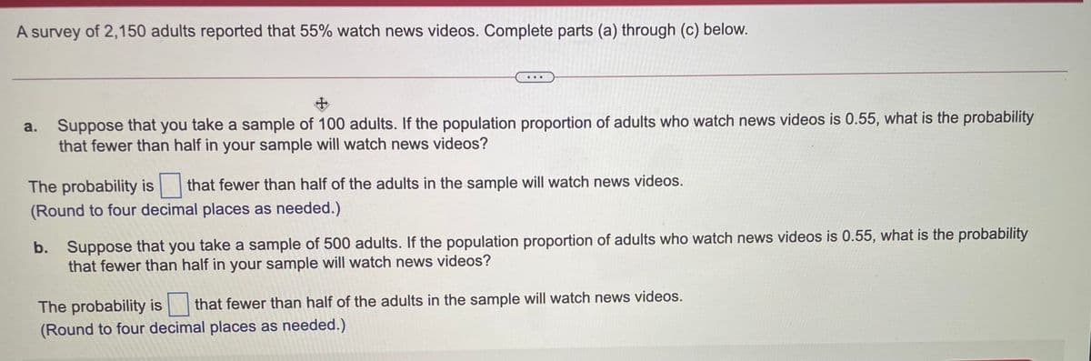 A survey of 2,150 adults reported that 55% watch news videos. Complete parts (a) through (c) below.
Suppose that you take a sample of 100 adults. If the population proportion of adults who watch news videos is 0.55, what is the probability
that fewer than half in your sample will watch news videos?
a.
The probability is that fewer than half of the adults in the sample will watch news videos.
(Round to four decimal places as needed.)
b. Suppose that you take a sample of 500 adults. If the population proportion of adults who watch news videos is 0.55, what is the probability
that fewer than half in your sample will watch news videos?
The probability is that fewer than half of the adults in the sample will watch news videos.
(Round to four decimal places as needed.)
