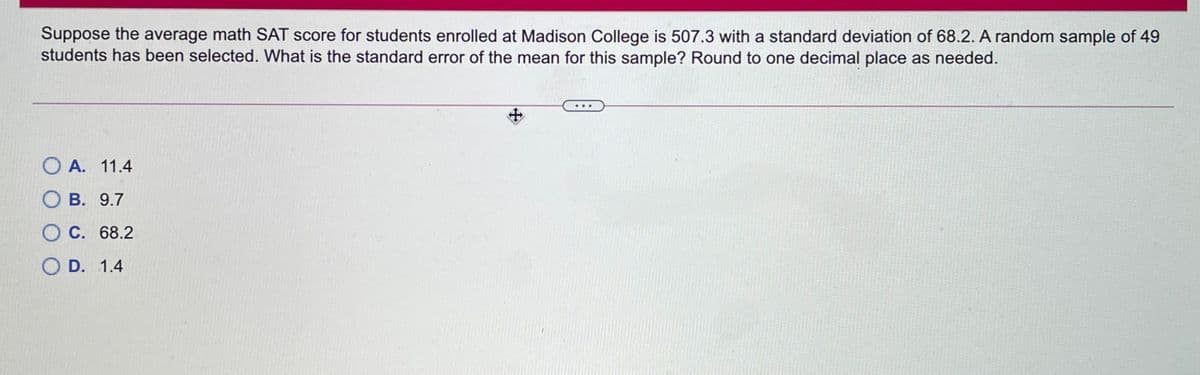 Suppose the average math SAT score for students enrolled at Madison College is 507.3 with a standard deviation of 68.2. A random sample of 49
students has been selected. What is the standard error of the mean for this sample? Round to one decimal place as needed.
O A. 11.4
О в. 9.7
О С. 68.2
O D. 1.4
