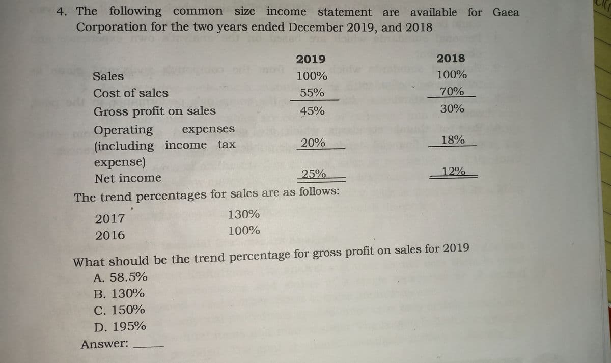 4. The following common size income statement are available for Gaea
Corporation for the two years ended December 2019, and 2018
2019
2018
Sales
100%
100%
Cost of sales
55%
70%
Gross profit on sales
45%
30%
Operating
(including income tax
expense)
expenses
20%
18%
25%
12%
Net income
The trend percentages for sales are as follows:
2017
130%
100%
2016
What should be the trend percentage for gross profit on sales for 2019
A. 58.5%
В. 130%
С. 150%
D. 195%
Answer:

