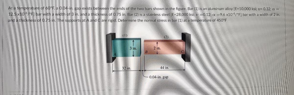 At a temperature of 60°F, a 0.04-in. gap exists between the ends of the two bars shown in the figure. Bar (1) is an aluminum alloy [E=10,000 ksi; v= 0.32; a =
12.5 x106/°F] bar with a width of 3 in. and a thickness of 0.75 in. Bar (2) is a stainless steel [E=28,000 ksi; v=0.12; a -9.6 x10-6/°F] bar with a width of 2 in.
and a thickness of 0.75 in. The supports at A and C are rigid. Determine the normal stress in bar (1) at a temperature of 450°F
(1)
3 in.
32 in.
B
2 in.
(2)
44 in.
0.04-in. gap