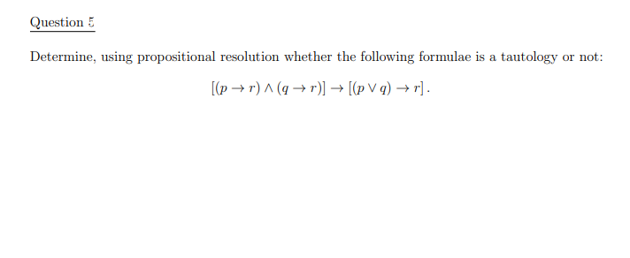 Question 5
Determine, using propositional resolution whether the following formulae is a tautology or not:
[(p → r) A (q → r)] → [(p V q) → r] .
