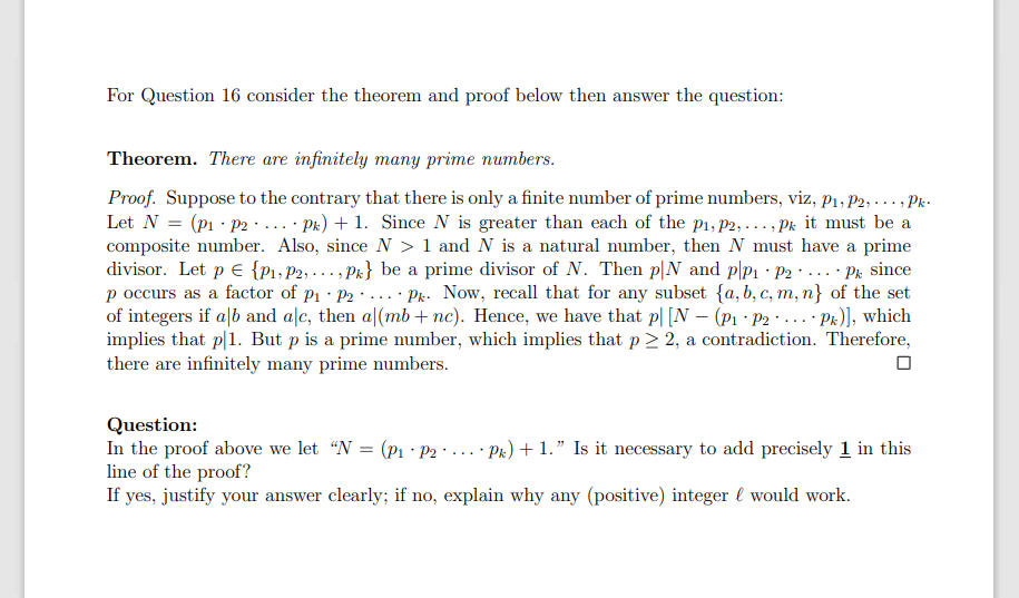 For Question 16 consider the theorem and proof below then answer the question:
Theorem. There are infinitely many prime numbers.
Proof. Suppose to the contrary that there is only a finite number of prime numbers, viz, p1 , P2, ..., Pk-
Let N = (p1 · p2 · ... · Pk) + 1. Since N is greater than each of the p1, p2, ..., Pk it must be a
composite number. Also, since N > 1 and N is a natural number, then N must have a prime
divisor. Let p E {P1, P2, ... , Pk} be a prime divisor of N. Then p|N and p|p1 · P2 · ... Pr since
p occurs as a factor of p1 · P2 · ... Pr. Now, recall that for any subset {a, b, c, m, n} of the set
of integers if alb and alc, then a|(mb + nc). Hence, we have that p| [N – (pı · P2 · ... Pk)], which
implies that p|1. But p is a prime number, which implies that p 2 2, a contradiction. Therefore,
there are infinitely many prime numbers.
Question:
In the proof above we let “N = (p1 · P2 · ... Pk) + 1." Is it necessary to add precisely 1 in this
line of the proof?
If yes, justify your answer clearly; if no, explain why any (positive) integer l would work.
