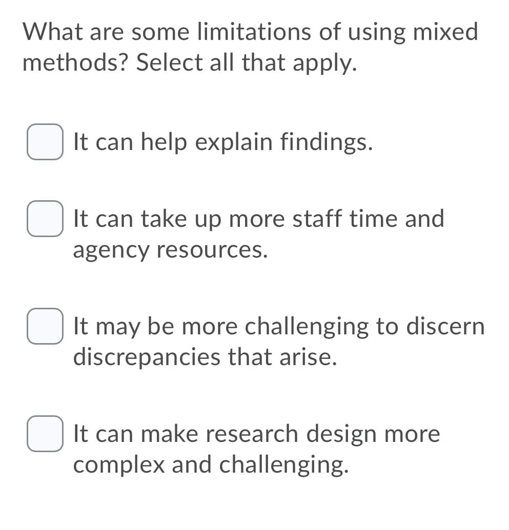 What are some limitations of using mixed
methods? Select all that apply.
It can help explain findings.
It can take up more staff time and
agency resources.
U It may be more challenging to discern
discrepancies that arise.
It can make research design more
complex and challenging.
