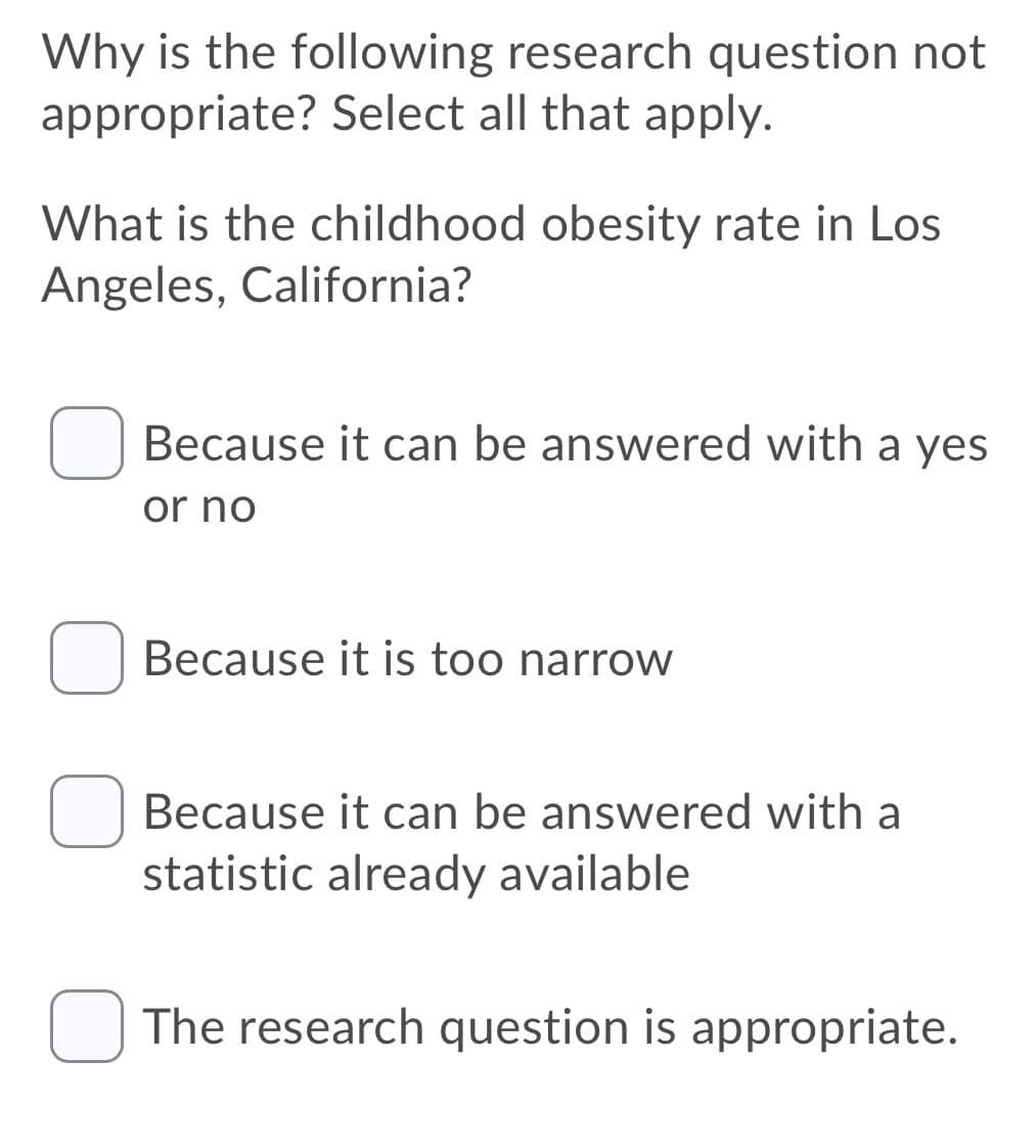 Why is the following research question not
appropriate? Select all that apply.
What is the childhood obesity rate in Los
Angeles, California?
Because it can be answered with a yes
or no
Because it is too narrow
Because it can be answered with a
statistic already available
O The research question is appropriate.
