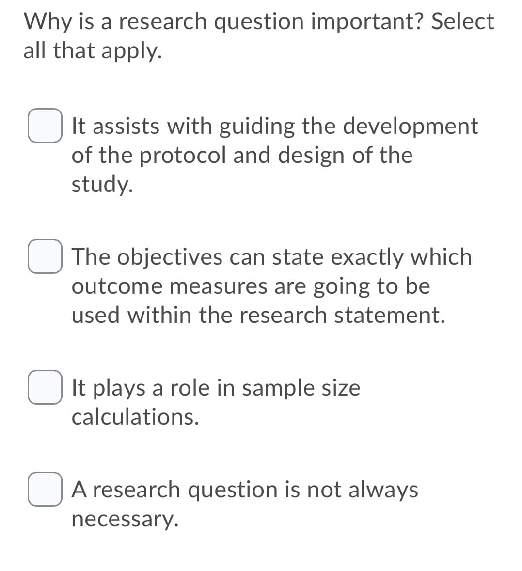 Why is a research question important? Select
all that apply.
It assists with guiding the development
of the protocol and design of the
study.
The objectives can state exactly which
outcome measures are going to be
used within the research statement.
It plays a role in sample size
calculations.
OA research question is not always
necessary.
