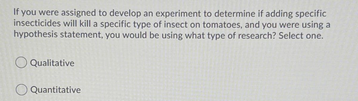 If you were assigned to develop an experiment to determine if adding specific
insecticides will kill a specific type of insect on tomatoes, and you were using a
hypothesis statement, you would be using what type of research? Select one.
O Qualitative
O Quantitative
