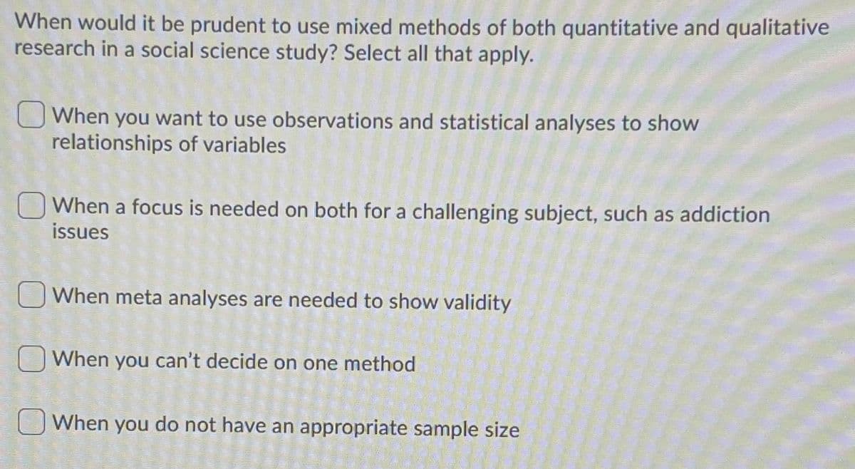 When would it be prudent to use mixed methods of both quantitative and qualitative
research in a social science study? Select all that apply.
When you want to use observations and statistical analyses to show
relationships of variables
When a focus is needed on both for a challenging subject, such as addiction
issues
O When meta analyses are needed to show validity
When you can't decide on one method
OWhen you do not have an appropriate sample size
