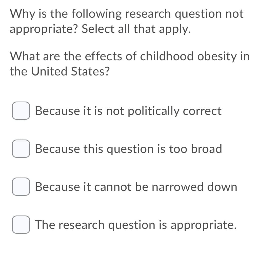 Why is the following research question not
appropriate? Select all that apply.
What are the effects of childhood obesity in
the United States?
Because it is not politically correct
Because this question is too broad
Because it cannot be narrowed down
The research question is appropriate.
