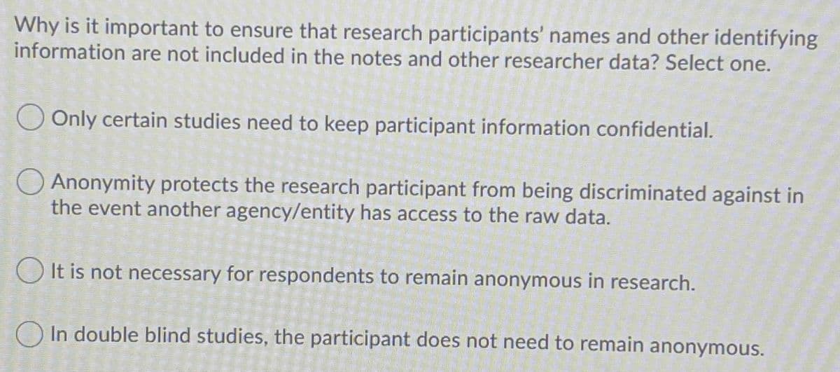 Why is it important to ensure that research participants' names and other identifying
information are not included in the notes and other researcher data? Select one.
O Only certain studies need to keep participant information confidential.
O Anonymity protects the research participant from being discriminated against in
the event another agency/entity has access to the raw data.
O It is not necessary for respondents to remain anonymous in research.
O In double blind studies, the participant does not need to remain anonymous.
