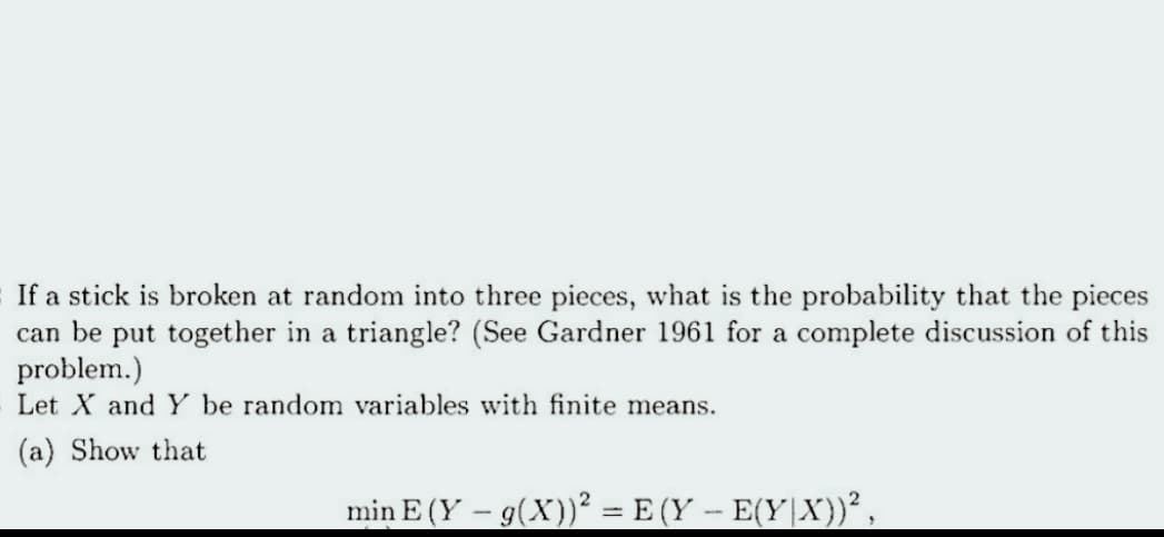 If a stick is broken at random into three pieces, what is the probability that the pieces
can be put together in a triangle? (See Gardner 1961 for a complete discussion of this
problem.)
Let X and Y be random variables with finite means.
(a) Show that
min E (Y – g(X))² = E (Y – E(Y|X))²,