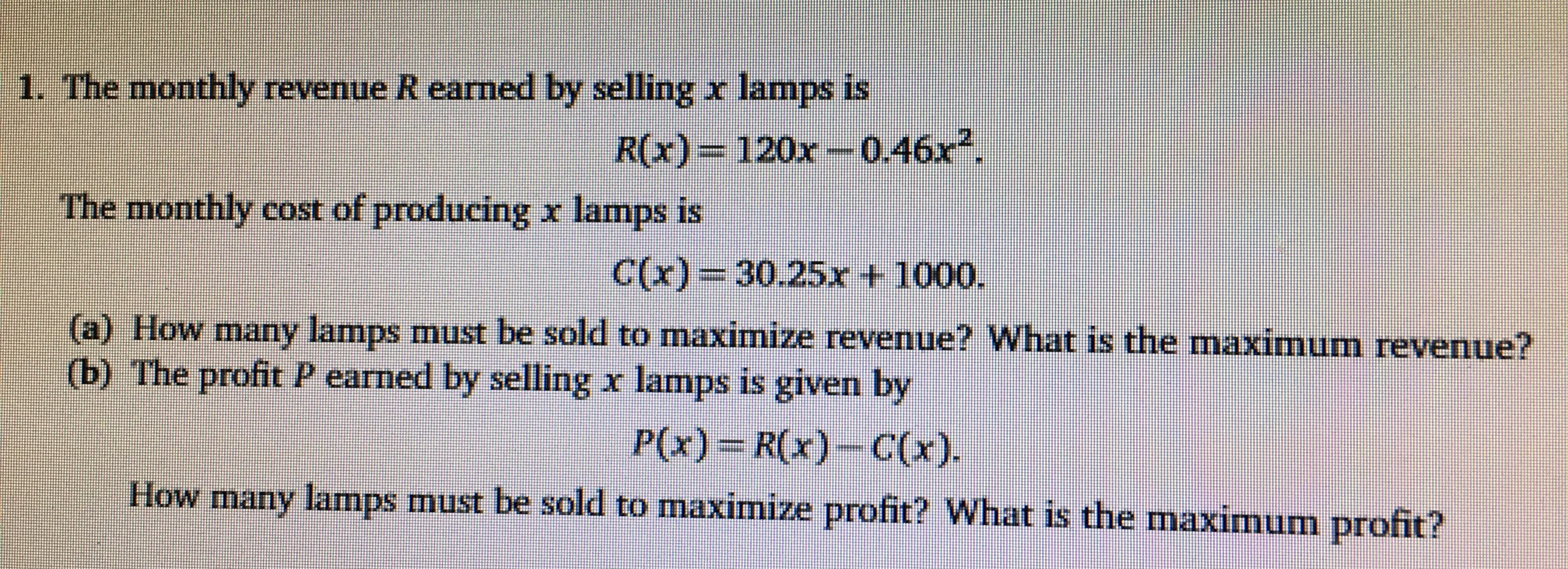 1. The monthly revenue R earned by selling x lamps is
R(x)= 120x-0.46x
The monthly cost of producing x lamps is
C(x) 30.25r t 1000.
a) How marny lamps must be sold to maximize revenue? What is the maximum revenue?
(b) The profit P earned by selling x lamps is given by
P(x) R(x)-C(x)
How many lamnps must be sold to maximize profit? What is the maximum profit?
