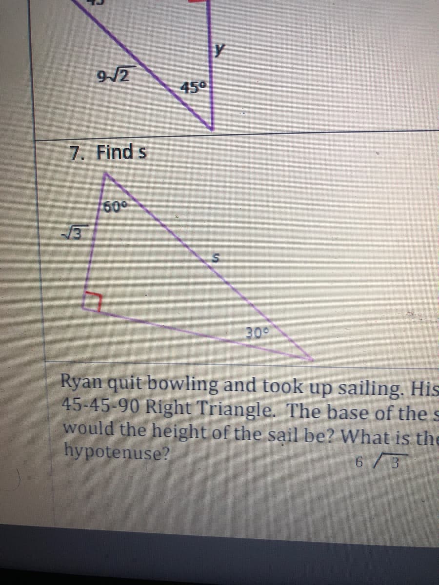 9/2
45°
7. Find s
60°
30
Ryan quit bowling and took up sailing. His
45-45-90 Right Triangle. The base of the s
would the height of the sail be? What is the
hypotenuse?
6/3
