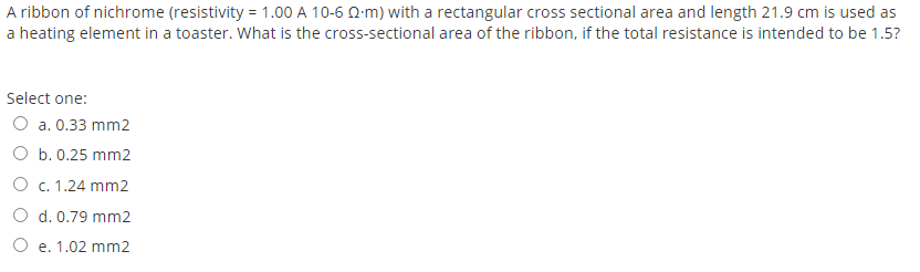 A ribbon of nichrome (resistivity = 1.00 A 10-6 Q-m) with a rectangular cross sectional area and length 21.9 cm is used as
a heating element in a toaster. What is the cross-sectional area of the ribbon, if the total resistance is intended to be 1.5?
Select one:
O a. 0.33 mm2
O b. 0.25 mm2
О с. 1.24 mm2
O d. 0.79 mm2
О е. 1.02 mm2
