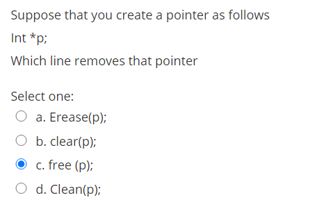 Suppose that you create a pointer as follows
Int *p;
Which line removes that pointer
Select one:
O a. Erease(p);
O b. clear(p);
c. free (p);
O d. Clean(p);
