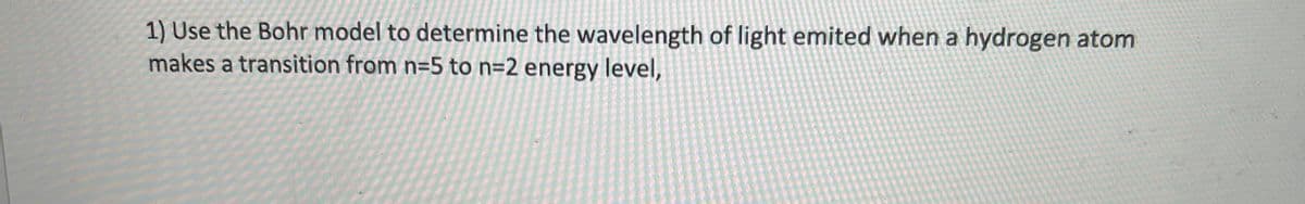 1) Use the Bohr model to determine the wavelength of light emited when a hydrogen atom
makes a transition from n=5 to n=2 energy level,
