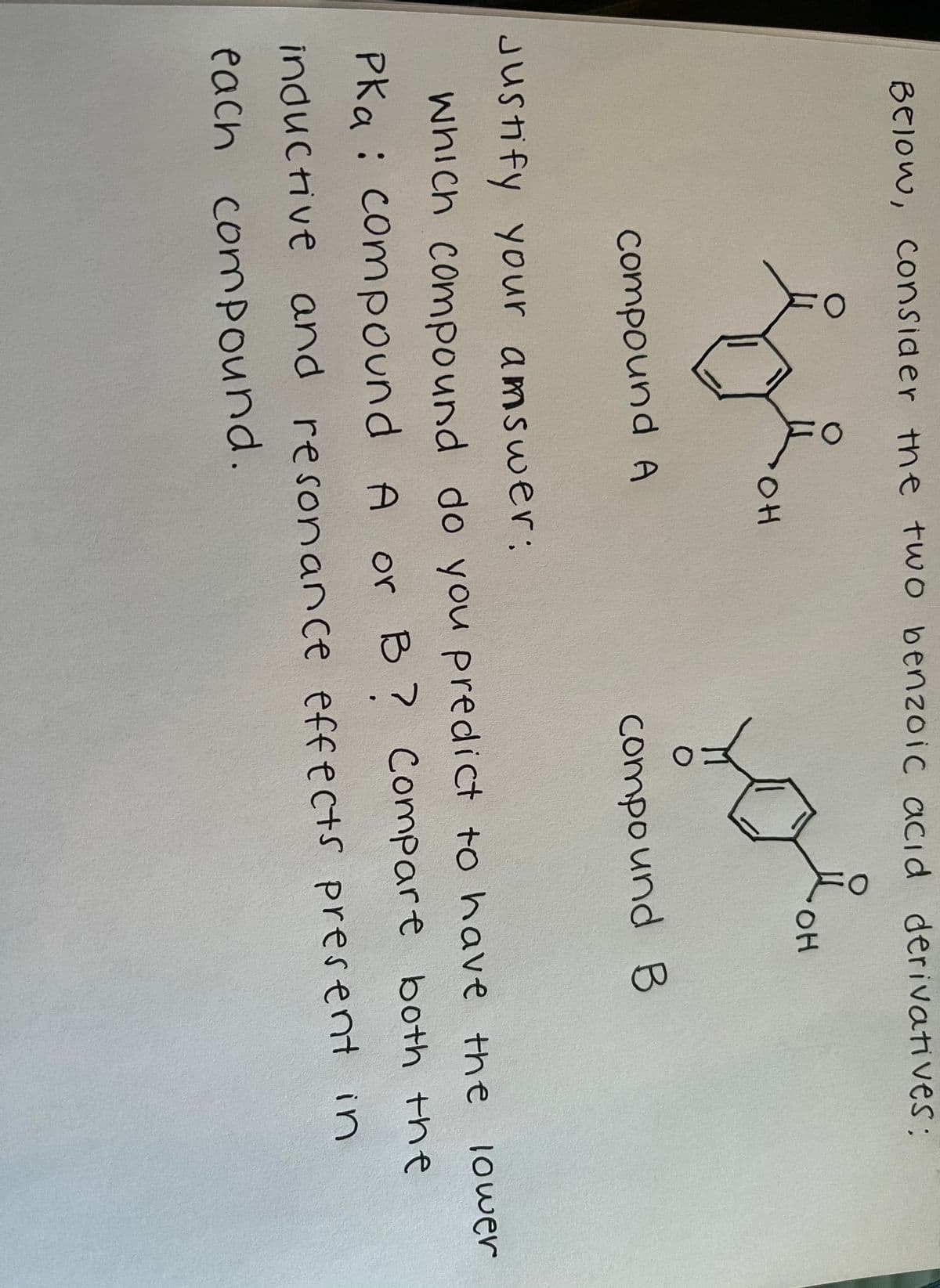 BEIOW, Consider the two benzoic acid derivatives;
он
OH
compound A
compo und B
Justify your amswer:
which compound do you predict to have the
lower
Pka :
compound A or B
7 Compare both the
inductive and resonance effects present in
each
compound.

