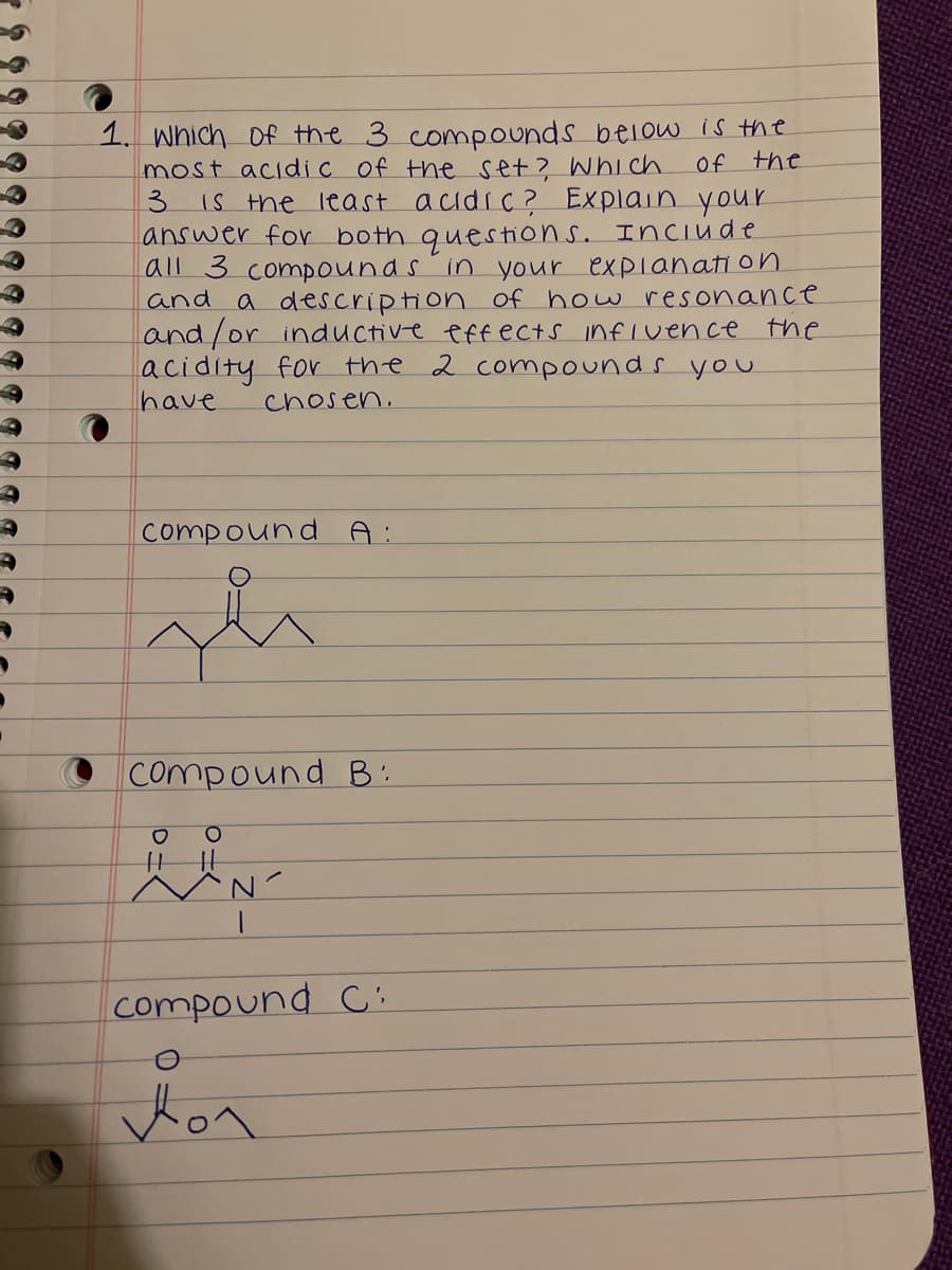 1. Which Of the 3 compounds below is the
most acidic of the set? Whi ch.
3.
Of the
IS the least acidic? Explain your
answer for both questions. Inciude
all 3 compounds in your explanati on
and a description of how resonance
land/or inductive effects infIvence
acidity for the 2 compounds you
have
the
chosen.
compound A:
O Compound B':
|||
compound C:
Hon
