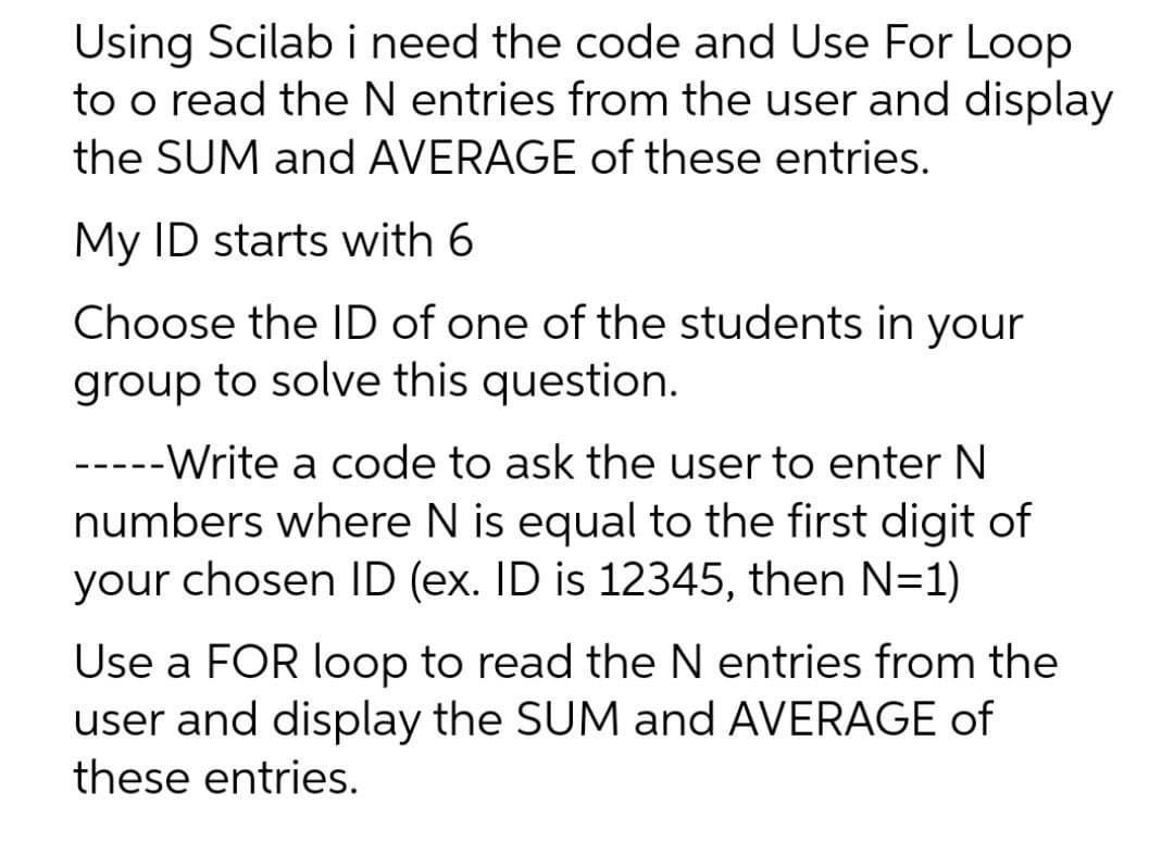 Using Scilab i need the code and Use For Loop
to o read the N entries from the user and display
the SUM and AVERAGE of these entries.
My ID starts with 6
Choose the ID of one of the students in your
group to solve this question.
-----Write a code to ask the user to enter N
numbers where N is equal to the first digit of
your chosen ID (ex. ID is 12345, then N=1)
Use a FOR loop to read the N entries from the
user and display the SUM and AVERAGE of
these entries.
