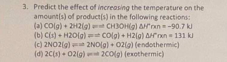 3. Predict the effect of increasing the temperature on the
amount(s) of product(s) in the following reactions:
(a) CO(g) + 2H2(g) == CH3OH(g) AH*rxn = -90.7 kJ
(b) C(s) + H2O(g) == CO(g) + H2(g) AH*rxn = 131 kJ
(c) 2NO2(g) == 2NO(g) + O2(g) (endothermic)
(d) 2C(s) + 02(g) == 2CO(g) (exothermic)