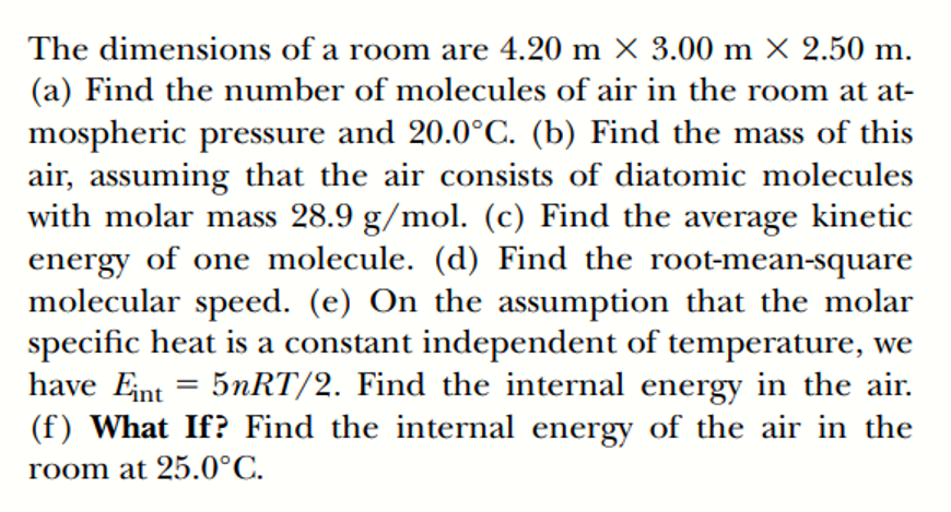 The dimensions of a room are 4.20 m × 3.00 m X 2.50 m.
(a) Find the number of molecules of air in the room at at-
mospheric pressure and 20.0°C. (b) Find the mass of this
air, assuming that the air consists of diatomic molecules
with molar mass 28.9 g/mol. (c) Find the average kinetic
energy of one molecule. (d) Find the root-mean-square
molecular speed. (e) On the assumption that the molar
specific heat is a constant independent of temperature, we
have Eint = 5NRT/2. Find the internal energy in the air.
(f) What If? Find the internal energy of the air in the
room at 25.0°C.
