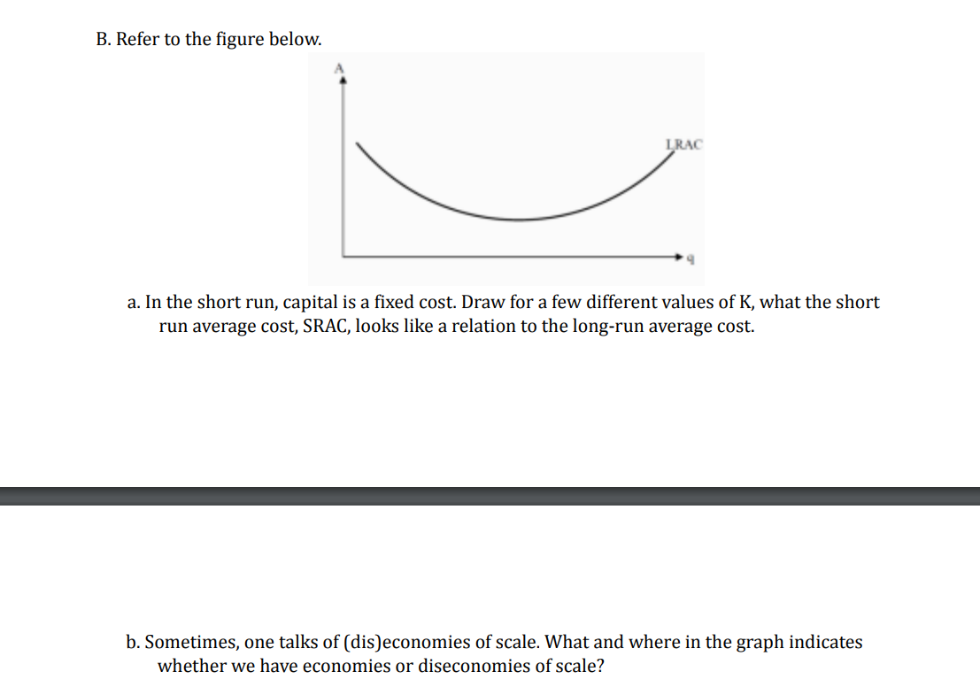 B. Refer to the figure below.
LRAC
a. In the short run, capital is a fixed cost. Draw for a few different values of K, what the short
run average cost, SRAC, looks like a relation to the long-run average cost.
b. Sometimes, one talks of (dis)economies of scale. What and where in the graph indicates
whether we have economies or diseconomies of scale?
