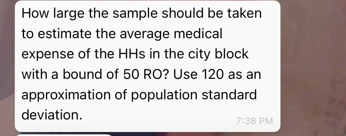 How large the sample should be taken
to estimate the average medical
expense of the HHs in the city block
with a bound of 50 RO? Use 120 as an
approximation of population standard
deviation.
7:38 PM
