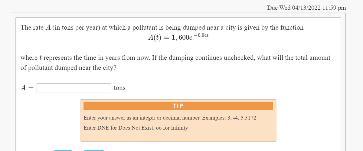 Due Wed 04/13/2022 11:59 pm
The rate A (in tons per year) at which a pollutant is being dumped near a city is given by the function
A(t) = 1, 600e-0.04t
where t represents the time in years from now. If the dumping continues unchecked, what will the total amount
of pollutant dumped near the city?
A =
tons
TIP
Enter your answer as an integer or decimal number. Examples: 3, -4, 5.5172
Enter DNE for Does Not Exist, oo for Infinity
