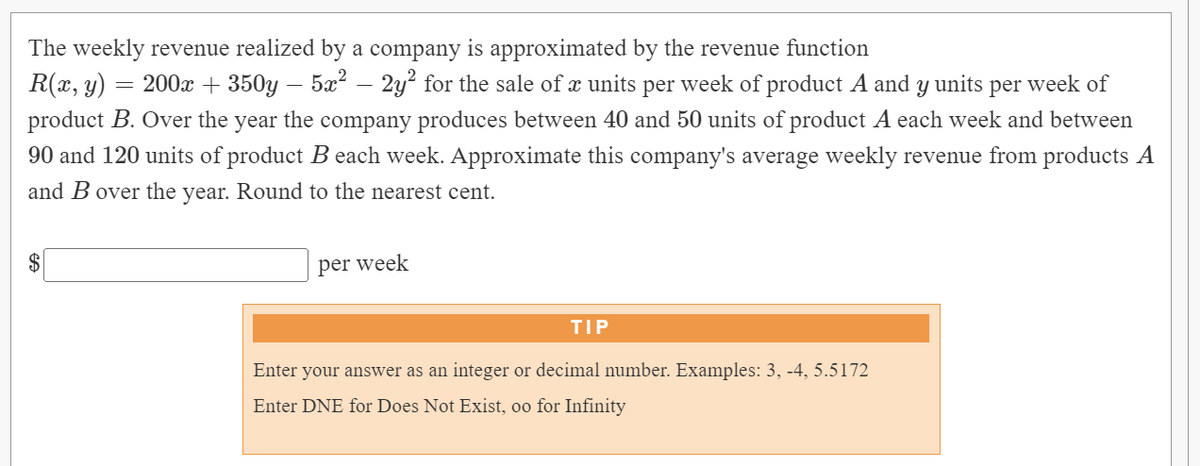 The weekly revenue realized by a company is approximated by the revenue function
R(x, y) :
= 200x + 350y
5x2 – 2y? for the sale of æ units per week of product A and y units per week of
product B. Over the year the company produces between 40 and 50 units of product A each week and between
90 and 120 units of product B each week. Approximate this company's average weekly revenue from products A
and B over the year. Round to the nearest cent.
per week
TIP
Enter your answer as an integer or decimal number. Examples: 3, -4, 5.5172
Enter DNE for Does Not Exist, oo for Infinity

