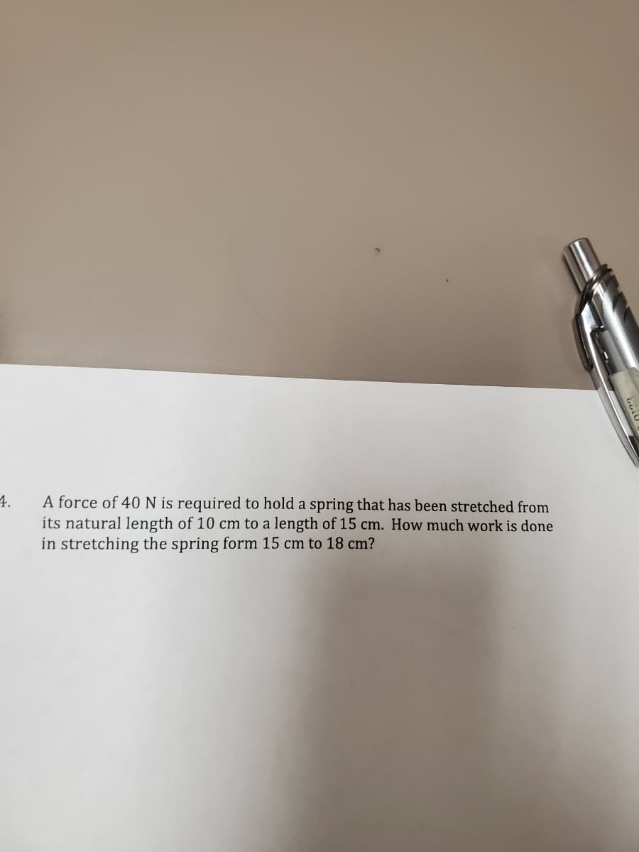 4.
A force of 40N is required to hold a spring that has been stretched from
its natural length of 10 cm to a length of 15 cm. How much work is done
in stretching the spring form 15 cm to 18 cm?
