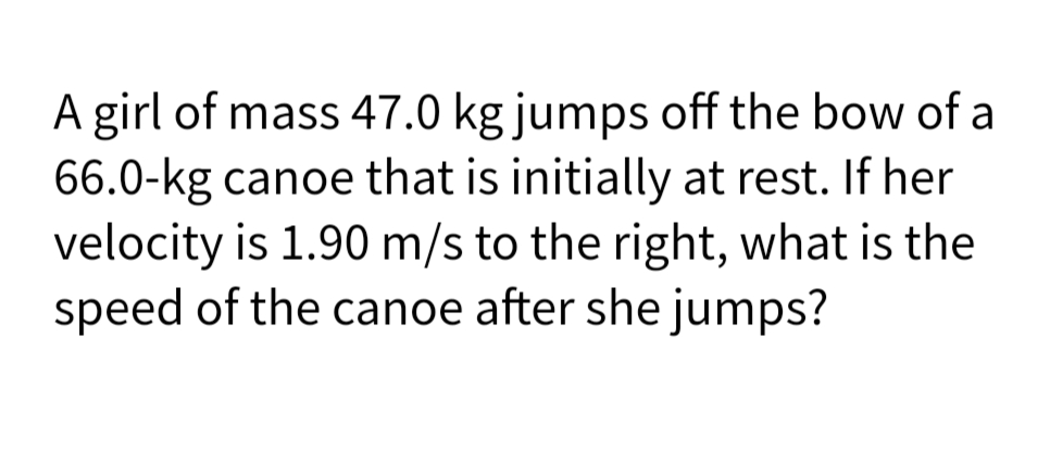 A girl of mass 47.0 kg jumps off the bow of a
66.0-kg canoe that is initially at rest. If her
velocity is 1.90 m/s to the right, what is the
speed of the canoe after she jumps?
