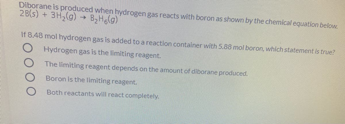 Diborane is produced when hydrogen gas reacts with boron as shown by the chemical equation below.
2 B(s) + 3H2(g)
B2H6(g)
->
If 8.48 mol hydrogen gas is added to a reaction container with 5.88 mol boron, which statement is true?
Hydrogen gas is the limiting reagent.
The limiting reagent depends on the amount of diborane produced.
Boron is the limiting reagent.
Both reactants will react completely.
