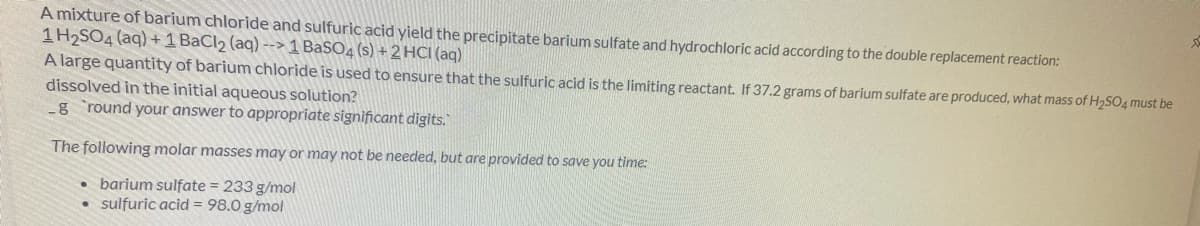A mixture of barium chloride and sulfuric acid yield the precipitate barium sulfate and hydrochloric acid according to the double replacement reaction:
1H2SO4 (aq) +1 BaCl2 (aq) --> 1 BaSO4 (s) + 2 HCI (aq)
A large quantity of barium chloride is used to ensure that the sulfuric acid is the limiting reactant. If 37.2 grams of barium sulfate are produced, what mass of H2SO4 must be
dissolved in the initial aqueous solution?
-g round your answer to appropriate significant digits.
The following molar masses may or may not be needed, but are provided to save you time:
• barium sulfate = 233 g/mol
sulfuric acid = 98.0 g/mol
