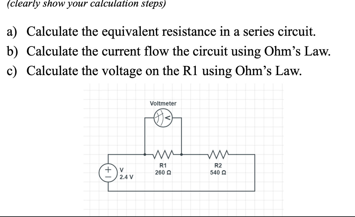 (clearly shoW your calculation steps)
a) Calculate the equivalent resistance in a series circuit.
b) Calculate the current flow the circuit using Ohm's Law.
c) Calculate the voltage on the R1 using Ohm's Law.
Voltmeter
R1
R2
+)v
260 2
540 2
2.4 V
