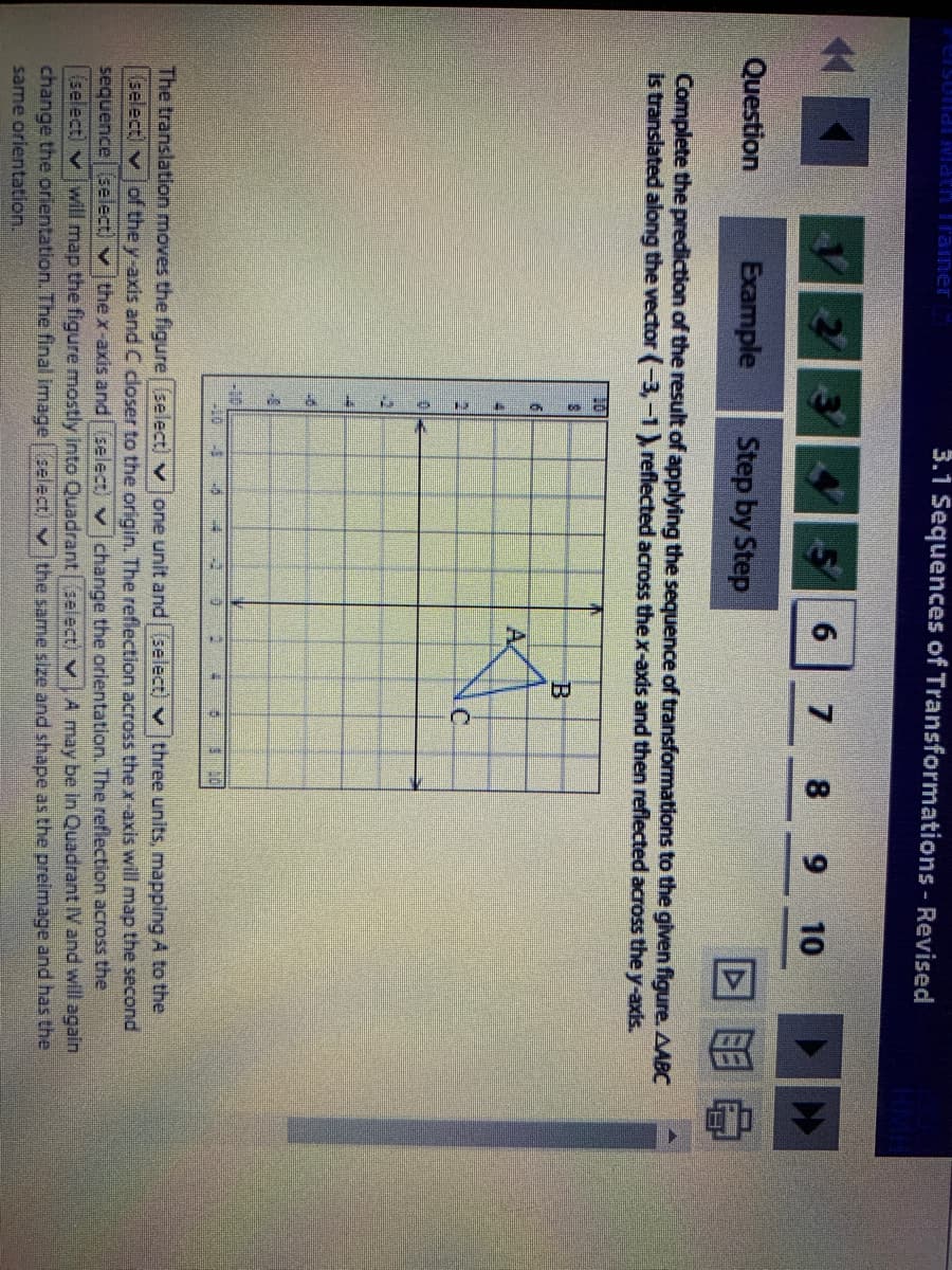 3.1 Sequences of Transformations - Revised
6
7
8.
6.
10
Question
Example
Step by Step
Complete the prediction of the result of applying the sequence of transformations to the given figure. AABC
is translated along the vector (-3,-1, reflected across the x-axis and then reflected across the y-axis.
B.
A.
C.
-10
The translation moves the figure (select) v Jone unit and (select) v three units, mapping A to the
(select) v
of the y-axis and C closer to the origin. The reflection across the x-axis will map the second
sequence (select) v thex-axis and select) vchange the orientation. The reflection across the
(select) v will map the figure mostly into Quadrant select) vAmay be in Quadrant IV and will again
change the orientation. The final image select, v the same size and shape as the preimage and has the
same orientation.
