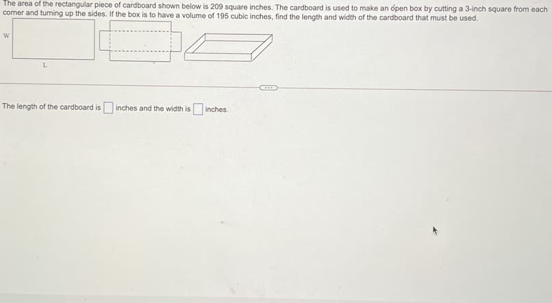 The area of the rectangular piece of cardboard shown below is 209 square inches. The cardboard is used to make an ópen box by cutting a 3-inch square from each
cormer and turning up the sides. If the box is to have a volume of 195 cubic inches, find the length and width of the cardboard that must be used.
W
The length of the cardboard is inches and the width is inches.
