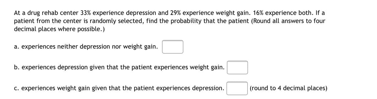 At a drug rehab center 33% experience depression and 29% experience weight gain. 16% experience both. If a
patient from the center is randomly selected, find the probability that the patient (Round all answers to four
decimal places where possible.)
a. experiences neither depression nor weight gain.
b. experiences depression given that the patient experiences weight gain.
c. experiences weight gain given that the patient experiences depression.
(round to 4 decimal places)