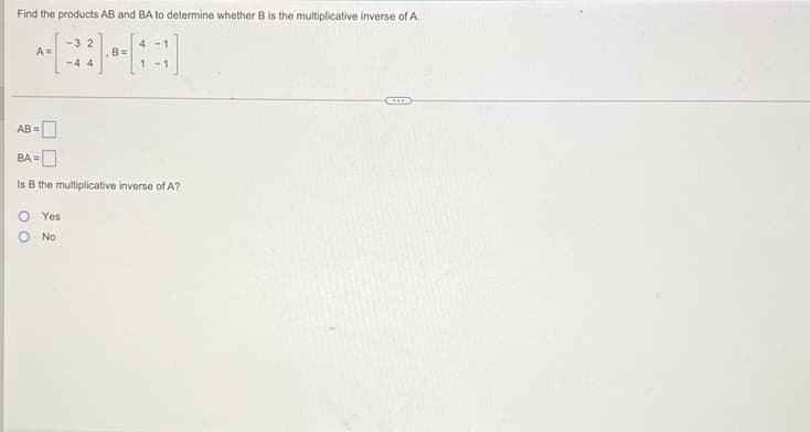 Find the products AB and BA to determine whether B is the multiplicative inverse of A.
-3 2
4 -1
A=
B=
-4 4
1 -1
(·....
AB =
BA =
Is B the multiplicative inverse of A?
Yes
No
