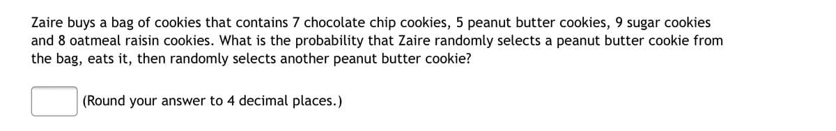Zaire buys a bag of cookies that contains 7 chocolate chip cookies, 5 peanut butter cookies, 9 sugar cookies
and 8 oatmeal raisin cookies. What is the probability that Zaire randomly selects a peanut butter cookie from
the bag, eats it, then randomly selects another peanut butter cookie?
(Round your answer to 4 decimal places.)