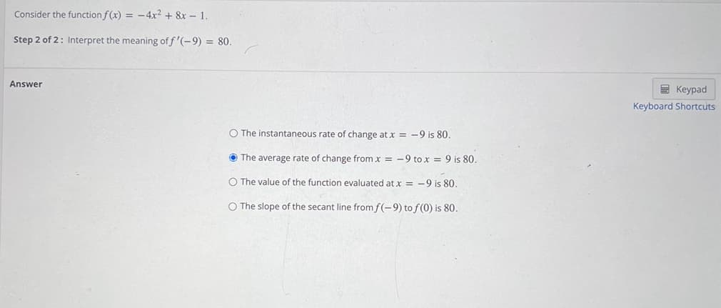 Consider the function f(x) = -4x² + 8x – 1.
Step 2 of 2: Interpret the meaning off '(-9) = 80.
Answer
E Keypad
Keyboard Shortcuts
O The instantaneous rate of change at x = -9 is 80.
O The average rate of change from x = -9 to x = 9 is 80.
O The value of the function evaluated at x = -9 is 80.
O The slope of the secant line fromf(-9) to f(0) is 80.
