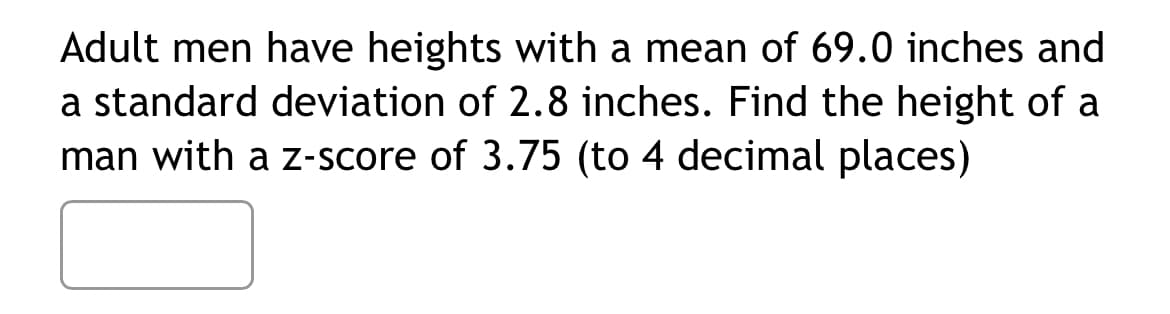 Adult men have heights with a mean of 69.0 inches and
a standard deviation of 2.8 inches. Find the height of a
man with a z-score of 3.75 (to 4 decimal places)
