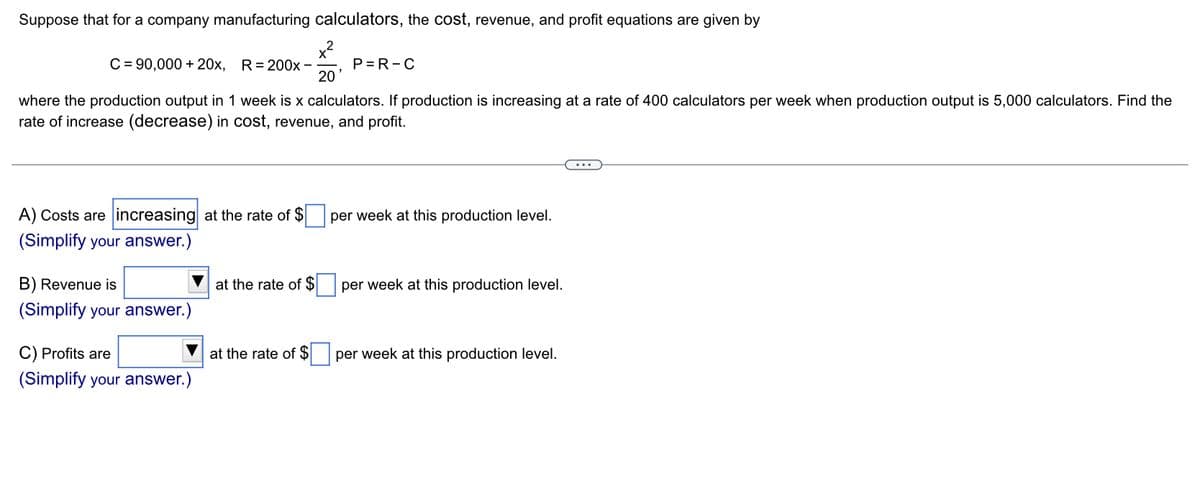 Suppose that for a company manufacturing calculators, the cost, revenue, and profit equations are given by
x²
C = 90,000 + 20x, R=200x -
A) Costs are increasing at the rate of $
(Simplify your answer.)
where the production output in 1 week is x calculators. If production is increasing at a rate of 400 calculators per week when production output is 5,000 calculators. Find the
rate of increase (decrease) in cost, revenue, and profit.
B) Revenue is
(Simplify your answer.
C) Profits are
(Simplify your answer.)
at the rate of $
20
at the rate of $
P=R-C
per week at this production level.
per week at this production level.
per week at this production level.