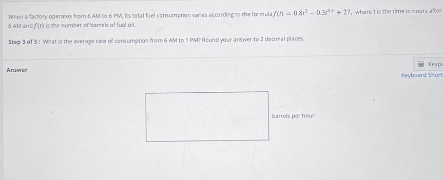When a factory operates from 6 AM to 6 PM, its total fuel consumption varies according to the formula f(1) = 0.813 - 0.3104 + 27, where t is the time in hours after
6 AM and f(t) is the number of barrels of fuel oil.
Step 3 of 3: What is the average rate of consumption from 6 AM to 1 PM? Round your answer to 2 decimal places.
Keypa
Answer
Keyboard Short
barrels per hour
