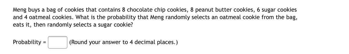 Meng buys a bag of cookies that contains 8 chocolate chip cookies, 8 peanut butter cookies, 6 sugar cookies
and 4 oatmeal cookies. What is the probability that Meng randomly selects an oatmeal cookie from the bag,
eats it, then randomly selects a sugar cookie?
Probability =
(Round your answer to 4 decimal places.)