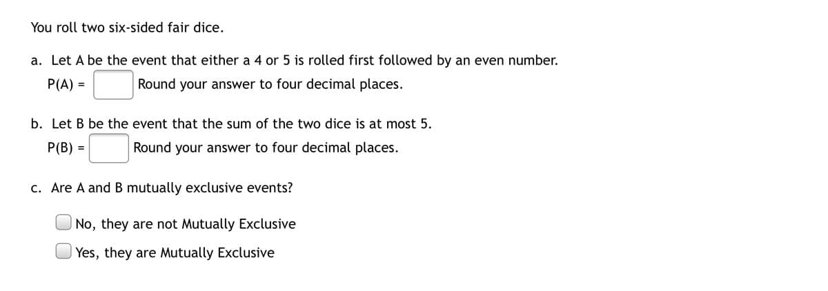 You roll two six-sided fair dice.
a. Let A be the event that either a 4 or 5 is rolled first followed by an even number.
P(A) =
Round your answer to four decimal places.
b. Let B be the event that the sum of the two dice is at most 5.
P(B) =
Round your answer to four decimal places.
c. Are A and B mutually exclusive events?
No, they are not Mutually Exclusive
Yes, they are Mutually Exclusive