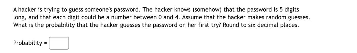 A hacker is trying to guess someone's password. The hacker knows (somehow) that the password is 5 digits
long, and that each digit could be a number between 0 and 4. Assume that the hacker makes random guesses.
What is the probability that the hacker guesses the password on her first try? Round to six decimal places.
Probability
=