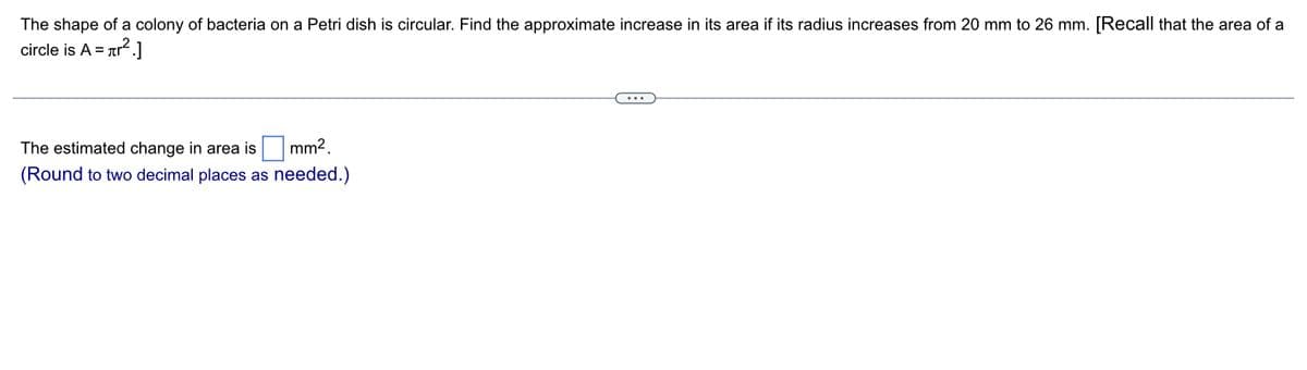 The shape of a colony of bacteria on a Petri dish is circular. Find the approximate increase in its area if its radius increases from 20 mm to 26 mm. [Recall that the area of a
circle is A = r².]
mm².
The estimated change in area is
(Round to two decimal places as needed.)