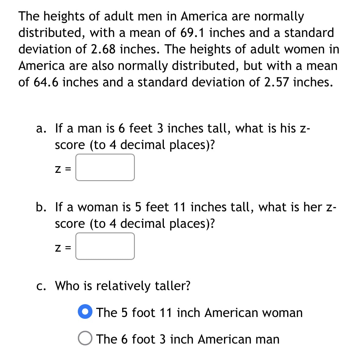 The heights of adult men in America are normally
distributed, with a mean of 69.1 inches and a standard
deviation of 2.68 inches. The heights of adult women in
America are also normally distributed, but with a mean
of 64.6 inches and a standard deviation of 2.57 inches.
a. If a man is 6 feet 3 inches tall, what is his z-
score (to 4 decimal places)?
Z =
b. If a woman is 5 feet 11 inches tall, what is her z-
score (to 4 decimal places)?
Z =
c. Who is relatively taller?
The 5 foot 11 inch American woman
The 6 foot 3 inch American man
