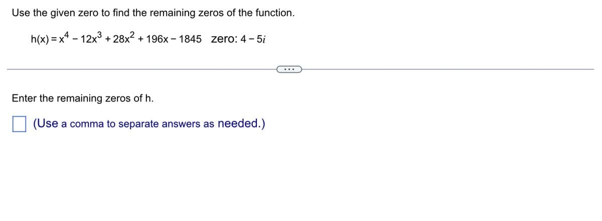 Use the given zero to find the remaining zeros of the function.
h(x)=x²-12x³ +28x² + 196x-1845 zero: 4-5i
Enter the remaining zeros of h.
(Use a comma to separate answers as needed.)