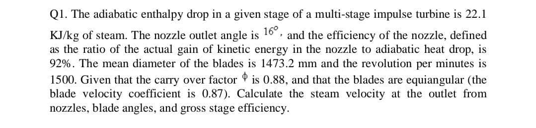 Q1. The adiabatic enthalpy drop in a given stage of a multi-stage impulse turbine is 22.1
16°
KJ/kg of steam. The nozzle outlet angle is and the efficiency of the nozzle, defined
as the ratio of the actual gain of kinetic energy in the nozzle to adiabatic heat drop, is
92%. The mean diameter of the blades is 1473.2 mm and the revolution per minutes is
1500. Given that the carry over factor is 0.88, and that the blades are equiangular (the
blade velocity coefficient is 0.87). Calculate the steam velocity at the outlet from
nozzles, blade angles, and gross stage efficiency.