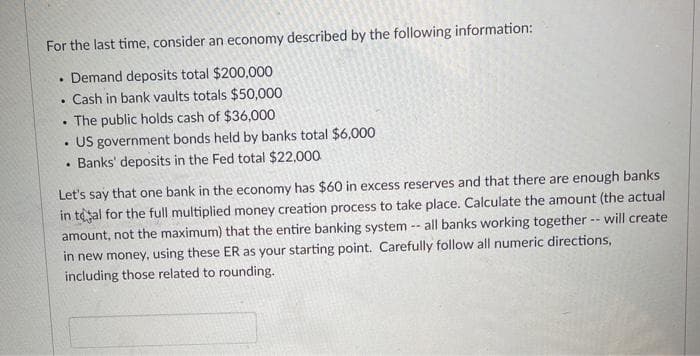 For the last time, consider an economy described by the following information:
Demand deposits total $200,000
Cash in bank vaults totals $50,000
• The public holds cash of $36,000
US government bonds held by banks total $6,000
Banks' deposits in the Fed total $22,000
Let's say that one bank in the economy has $60 in excess reserves and that there are enough banks
in tesal for the full multiplied money creation process to take place. Calculate the amount (the actual
amount, not the maximum) that the entire banking system -- all banks working together -- will create
in new money, using these ER as your starting point. Carefully follow all numeric directions,
including those related to rounding.
